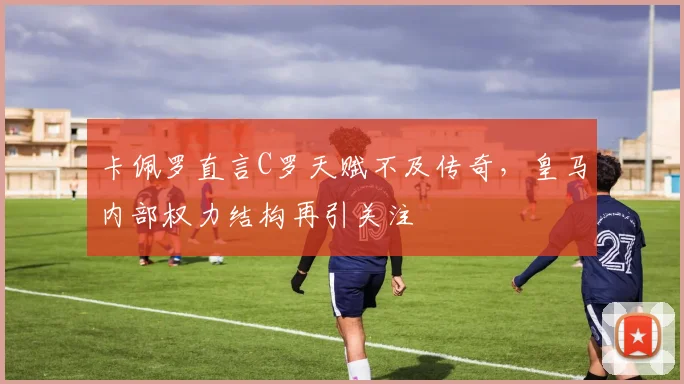 卡佩罗直言C罗天赋不及传奇,皇马内部权力结构再引关注