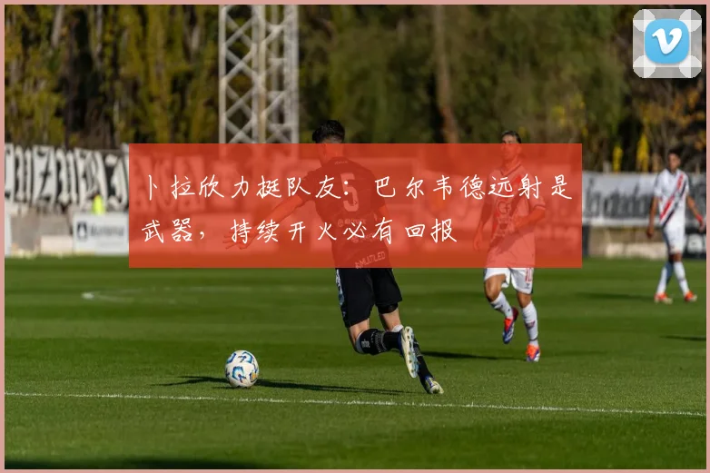 卜拉欣力挺队友:巴尔韦德远射是武器,持续开火必有回报